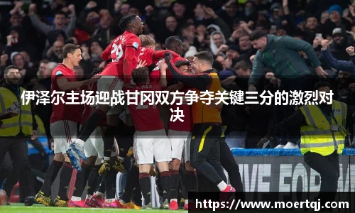 伊泽尔主场迎战甘冈双方争夺关键三分的激烈对决