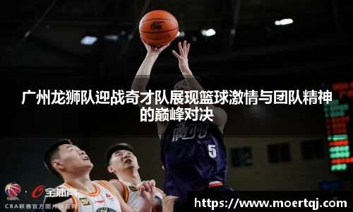 广州龙狮队迎战奇才队展现篮球激情与团队精神的巅峰对决